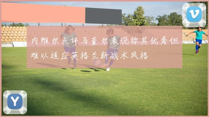 内维尔点评马奎尔表现称其优秀但难以适应英格兰新战术风格