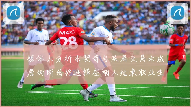 媒体人分析东契奇与浓眉交易未成詹姆斯或将选择在湖人结束职业生涯