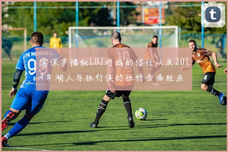 富保罗揭秘LBJ对我的信任以及2014年湖人与独行侠的独特会面经历
