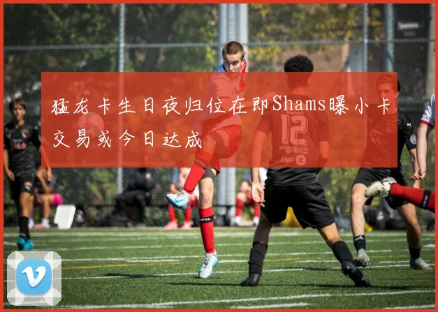 猛龙卡生日夜归位在即Shams曝小卡交易或今日达成