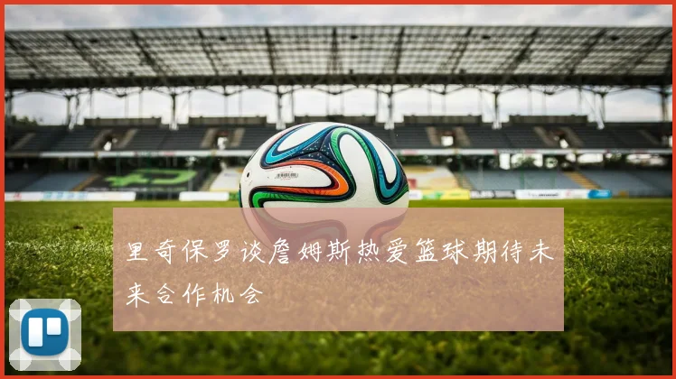 里奇保罗谈詹姆斯热爱篮球期待未来合作机会
