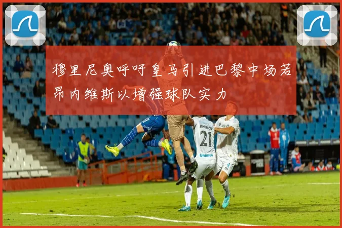 穆里尼奥呼吁皇马引进巴黎中场若昂内维斯以增强球队实力