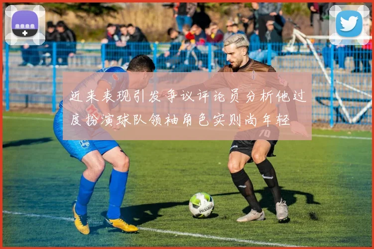近来表现引发争议评论员分析他过度扮演球队领袖角色实则尚年轻