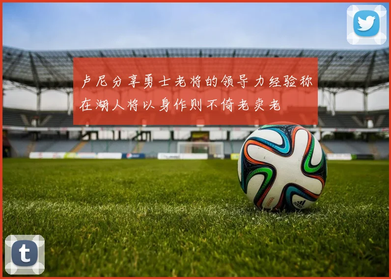 卢尼分享勇士老将的领导力经验称在湖人将以身作则不倚老卖老