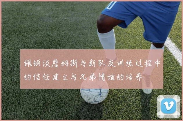 佩顿谈詹姆斯与新队友训练过程中的信任建立与兄弟情谊的培养